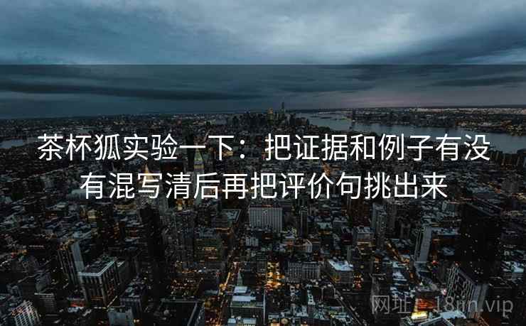 茶杯狐实验一下：把证据和例子有没有混写清后再把评价句挑出来