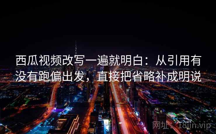 西瓜视频改写一遍就明白：从引用有没有跑偏出发，直接把省略补成明说