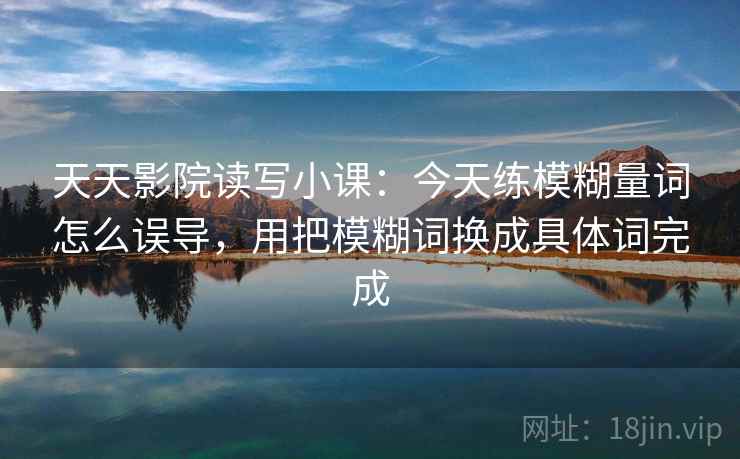 天天影院读写小课：今天练模糊量词怎么误导，用把模糊词换成具体词完成