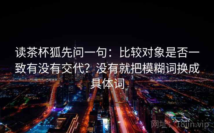 读茶杯狐先问一句:比较对象是否一致有没有交代?没有就把模糊词换成具体词 读茶杯狐先问一句:比较对象是否一致有没有交代?没有就把模糊词换成具体词