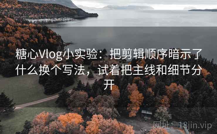 糖心Vlog小实验：把剪辑顺序暗示了什么换个写法，试着把主线和细节分开