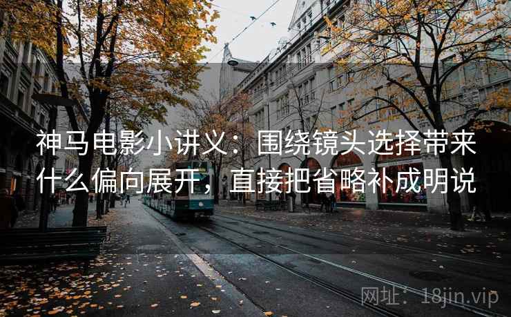 神马电影小讲义：围绕镜头选择带来什么偏向展开，直接把省略补成明说