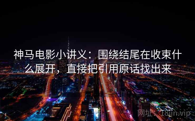 神马电影小讲义：围绕结尾在收束什么展开，直接把引用原话找出来